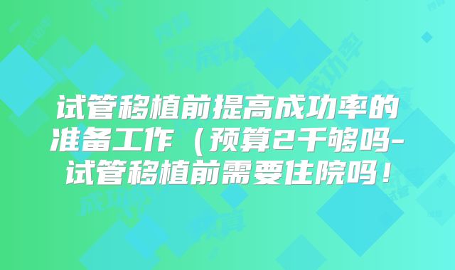 试管移植前提高成功率的准备工作(预算2千够吗-试管移植前需要住院吗!