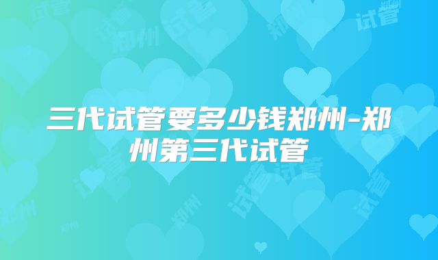 三代试管要多少钱郑州-郑州第三代试管