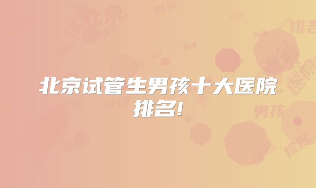 北京试管生男孩十大医院排名!