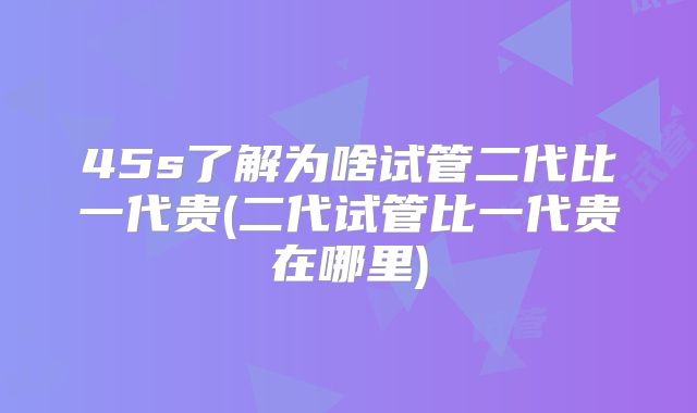 45s了解为啥试管二代比一代贵(二代试管比一代贵在哪里)