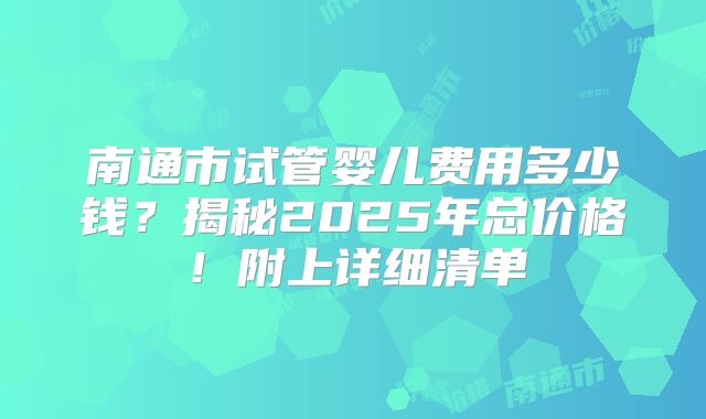 南通市试管婴儿费用多少钱？揭秘2025年总价格！附上详细清单