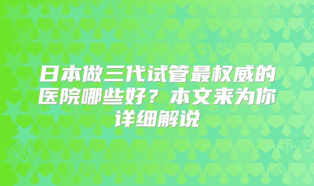 日本做三代试管最权威的医院哪些好？本文来为你详细解说