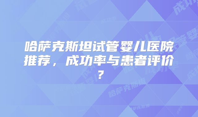 哈萨克斯坦试管婴儿医院推荐，成功率与患者评价？
