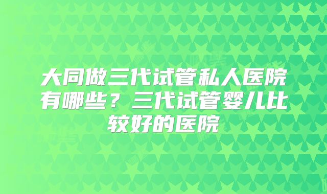 大同做三代试管私人医院有哪些？三代试管婴儿比较好的医院