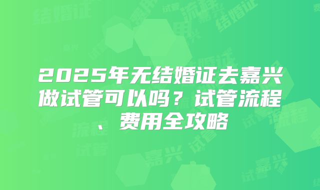 2025年无结婚证去嘉兴做试管可以吗？试管流程、费用全攻略