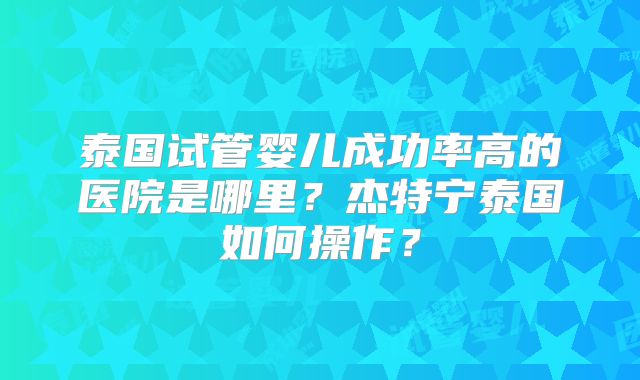 泰国试管婴儿成功率高的医院是哪里?杰特宁泰国如何操作?