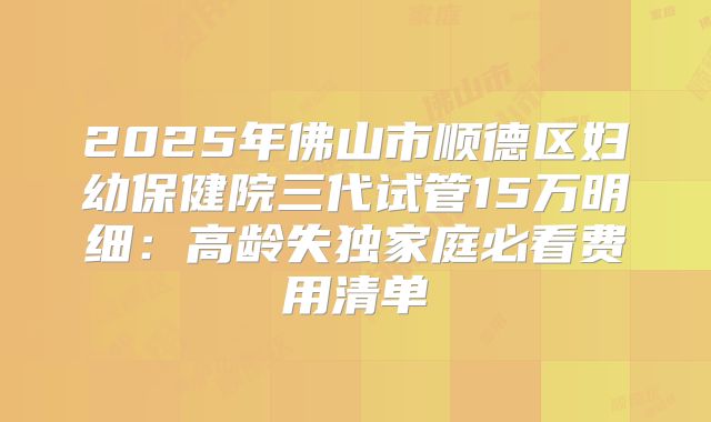 2025年佛山市顺德区妇幼保健院三代试管15万明细：高龄失独家庭必看费用清单