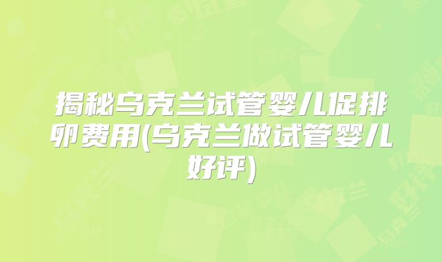 揭秘乌克兰试管婴儿促排卵费用(乌克兰做试管婴儿好评)