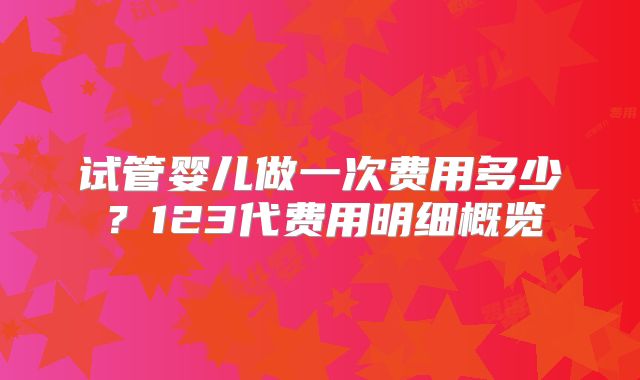 试管婴儿做一次费用多少？123代费用明细概览