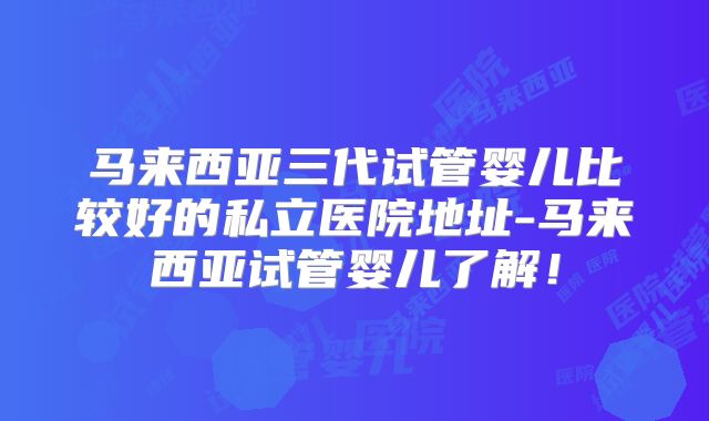 马来西亚三代试管婴儿比较好的私立医院地址-马来西亚试管婴儿了解!