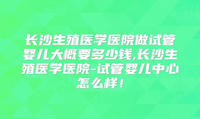 长沙生殖医学医院做试管婴儿大概要多少钱,长沙生殖医学医院-试管婴儿中心怎么样！