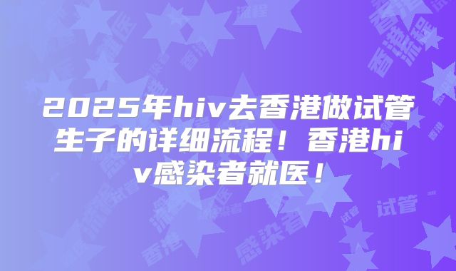 2025年hiv去香港做试管生子的详细流程！香港hiv感染者就医！