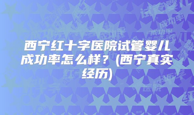 西宁红十字医院试管婴儿成功率怎么样?(西宁真实经历)