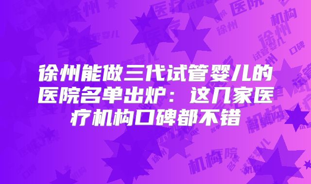 徐州能做三代试管婴儿的医院名单出炉：这几家医疗机构口碑都不错