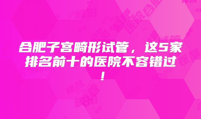 合肥子宫畸形试管，这5家排名前十的医院不容错过！
