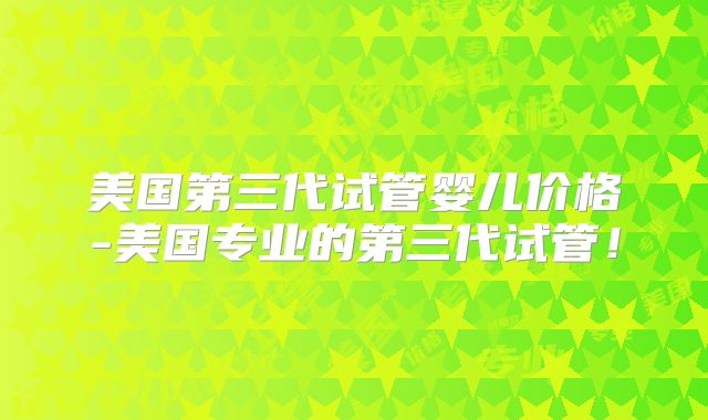 美国第三代试管婴儿价格-美国专业的第三代试管！