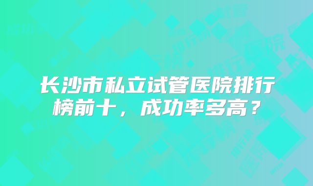 长沙市私立试管医院排行榜前十，成功率多高？