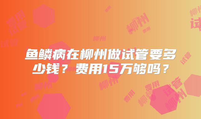 鱼鳞病在柳州做试管要多少钱?费用15万够吗?