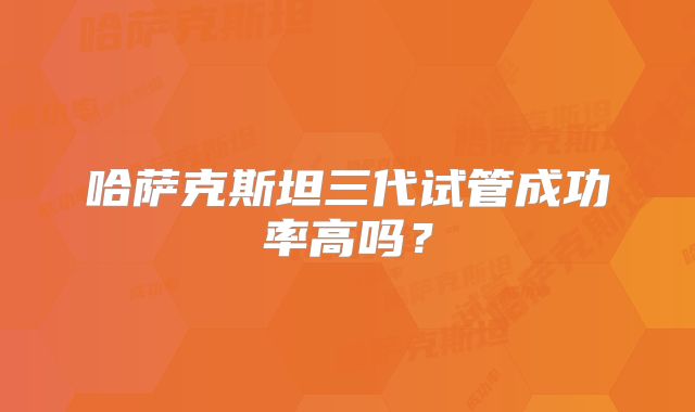 哈萨克斯坦三代试管成功率高吗？