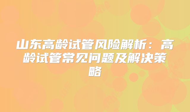 山东高龄试管风险解析：高龄试管常见问题及解决策略
