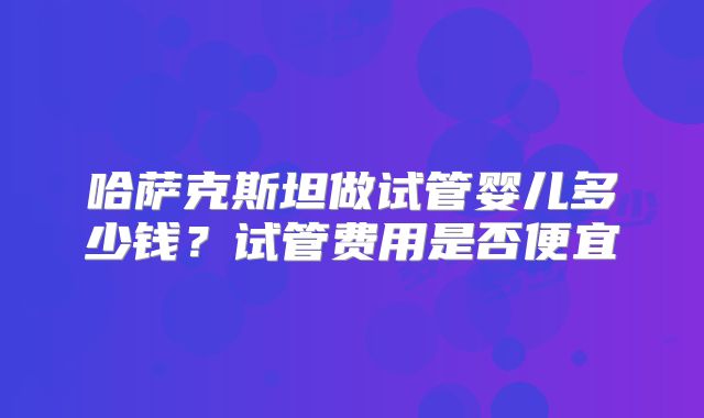 哈萨克斯坦做试管婴儿多少钱？试管费用是否便宜