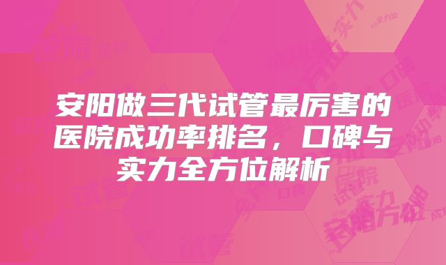 安阳做三代试管最厉害的医院成功率排名,口碑与实力全方位解析