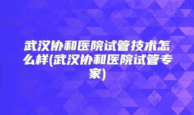 武汉协和医院试管技术怎么样(武汉协和医院试管专家)