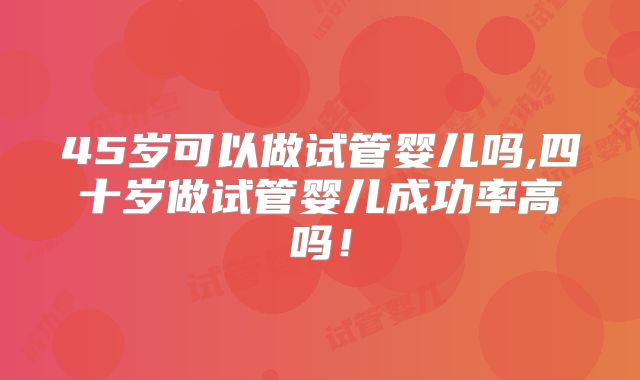 45岁可以做试管婴儿吗,四十岁做试管婴儿成功率高吗！