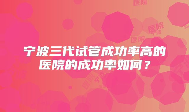 宁波三代试管成功率高的医院的成功率如何?