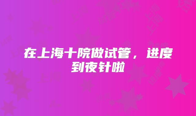 在上海十院做试管,进度到夜针啦
