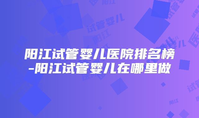 阳江试管婴儿医院排名榜-阳江试管婴儿在哪里做