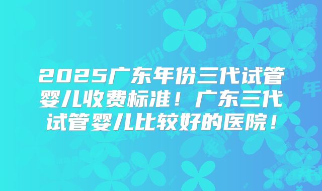 2025广东年份三代试管婴儿收费标准!广东三代试管婴儿比较好的医院!