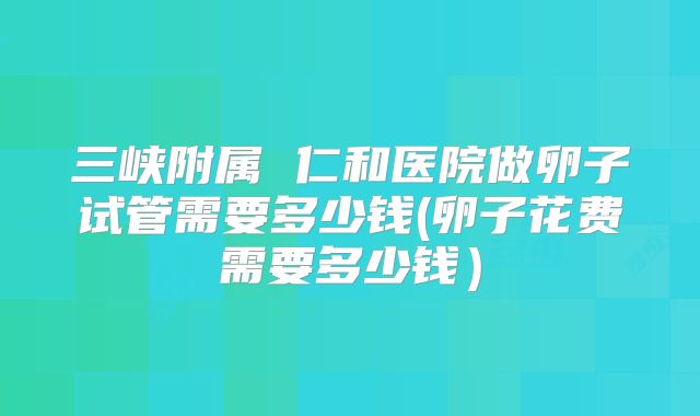 三峡附属 仁和医院做卵子试管需要多少钱(卵子花费需要多少钱）