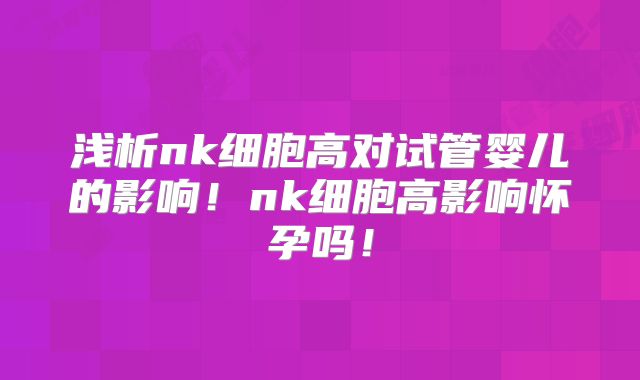 浅析nk细胞高对试管婴儿的影响！nk细胞高影响怀孕吗！