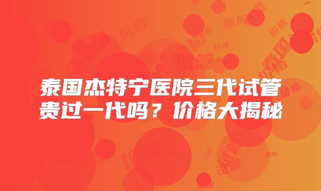 泰国杰特宁医院三代试管贵过一代吗？价格大揭秘