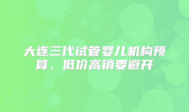 大连三代试管婴儿机构预算,低价高销要避开