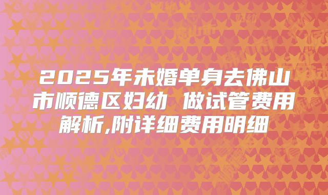 2025年未婚单身去佛山市顺德区妇幼 做试管费用解析,附详细费用明细