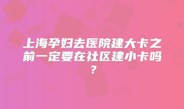 上海孕妇去医院建大卡之前一定要在社区建小卡吗？