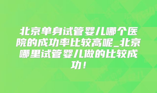 北京单身试管婴儿哪个医院的成功率比较高呢_北京哪里试管婴儿做的比较成功!