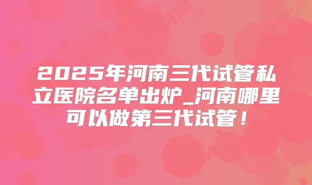 2025年河南三代试管私立医院名单出炉_河南哪里可以做第三代试管！