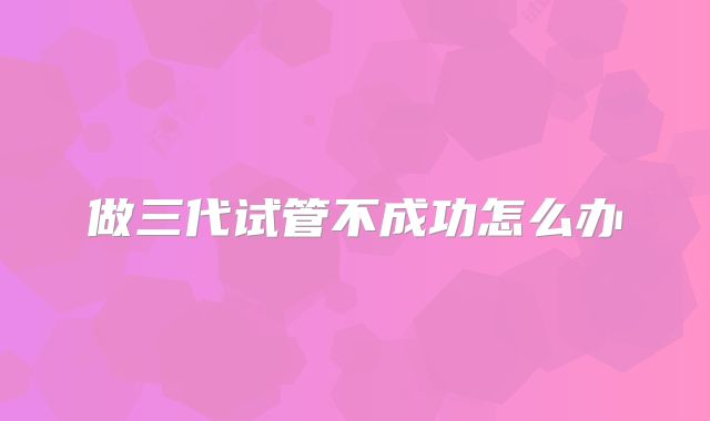 做三代试管不成功怎么办