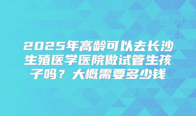 2025年高龄可以去长沙生殖医学医院做试管生孩子吗？大概需要多少钱