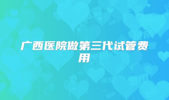 广西医院做第三代试管费用