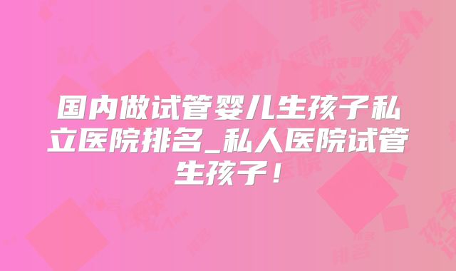 国内做试管婴儿生孩子私立医院排名_私人医院试管生孩子！