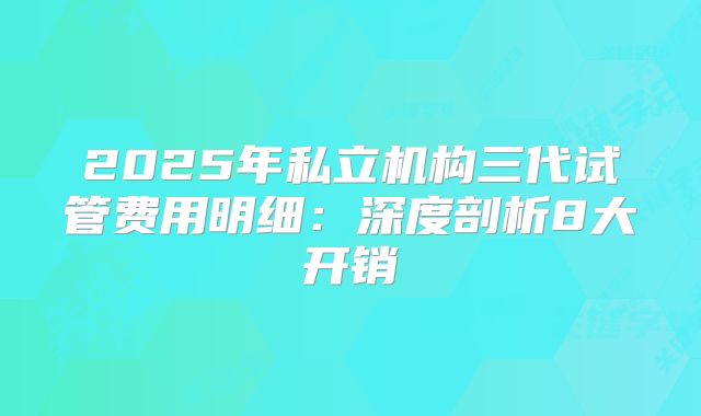 2025年私立机构三代试管费用明细:深度剖析8大开销