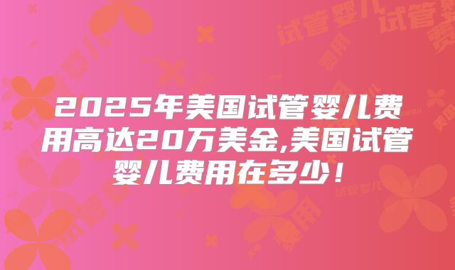 2025年美国试管婴儿费用高达20万美金,美国试管婴儿费用在多少！