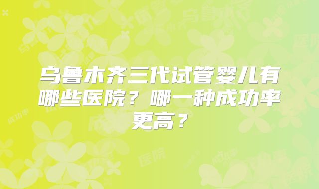乌鲁木齐三代试管婴儿有哪些医院？哪一种成功率更高？