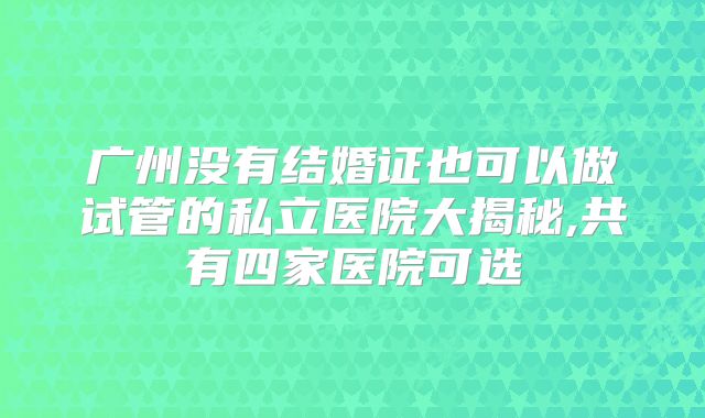 广州没有结婚证也可以做试管的私立医院大揭秘,共有四家医院可选