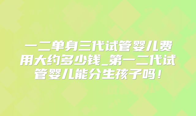 一二单身三代试管婴儿费用大约多少钱_第一二代试管婴儿能分生孩子吗！