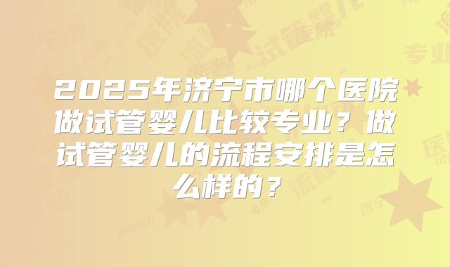 2025年济宁市哪个医院做试管婴儿比较专业？做试管婴儿的流程安排是怎么样的？